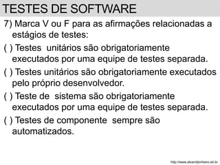 7) Marca V ou F para as afirmações relacionadas a 
estágios de testes: 
( ) Testes unitários são obrigatoriamente 
executados por uma equipe de testes separada. 
( ) Testes unitários são obrigatoriamente executados 
pelo próprio desenvolvedor. 
( ) Teste de sistema são obrigatoriamente 
executados por uma equipe de testes separada. 
( ) Testes de componente sempre são 
automatizados. 
http://www.alvarofpinheiro.eti.br 
TESTES DE SOFTWARE 
 