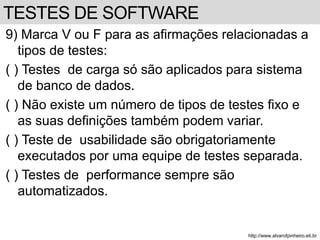 9) Marca V ou F para as afirmações relacionadas a 
tipos de testes: 
( ) Testes de carga só são aplicados para sistema 
de banco de dados. 
( ) Não existe um número de tipos de testes fixo e 
as suas definições também podem variar. 
( ) Teste de usabilidade são obrigatoriamente 
executados por uma equipe de testes separada. 
( ) Testes de performance sempre são 
automatizados. 
http://www.alvarofpinheiro.eti.br 
TESTES DE SOFTWARE 
 