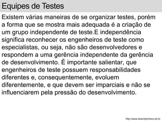 Equipes de Testes 
Existem várias maneiras de se organizar testes, porém 
a forma que se mostra mais adequada é a criação de 
um grupo independente de teste.E independência 
significa reconhecer os engenheiros de teste como 
especialistas, ou seja, não são desenvolvedores e 
respondem a uma gerência independente da gerência 
de desenvolvimento. É importante salientar, que 
engenheiros de teste possuem responsabilidades 
diferentes e, consequentemente, evoluem 
diferentemente, e que devem ser imparciais e não se 
influenciarem pela pressão do desenvolvimento. 
http://www.alvarofpinheiro.eti.br 
 