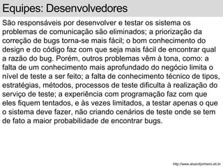 Equipes: Desenvolvedores 
São responsáveis por desenvolver e testar os sistema os 
problemas de comunicação são eliminados; a priorização da 
correção de bugs torna-se mais fácil; o bom conhecimento do 
design e do código faz com que seja mais fácil de encontrar qual 
a razão do bug. Porém, outros problemas vêm à tona, como: a 
falta de um conhecimento mais aprofundado do negócio limita o 
nível de teste a ser feito; a falta de conhecimento técnico de tipos, 
estratégias, métodos, processos de teste dificulta à realização do 
serviço de teste; a experiência com programação faz com que 
eles fiquem tentados, e às vezes limitados, a testar apenas o que 
o sistema deve fazer, não criando cenários de teste onde se tem 
de fato a maior probabilidade de encontrar bugs. 
http://www.alvarofpinheiro.eti.br 
 