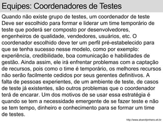 Equipes: Coordenadores de Testes 
Quando não existe grupo de testes, um coordenador de teste 
Deve ser escolhido para formar e liderar um time temporário de 
teste que poderá ser composto por desenvolvedores, 
engenheiros de qualidade, vendedores, usuários, etc. O 
coordenador escolhido deve ter um perfil pré-estabelecido para 
que se tenha sucesso nesse modelo, como por exemplo: 
experiência, credibilidade, boa comunicação e habilidades de 
gestão. Ainda assim, ele irá enfrentar problemas com a captação 
de recursos, pois como o time é temporário, os melhores recursos 
não serão facilmente cedidos por seus gerentes definitivos. A 
falta de pessoas experientes, de um ambiente de teste, de casos 
de teste já existentes, são outros problemas que o coordenador 
terá de encarar. Um dos motivos de se usar essa estratégia é 
quando se tem a necessidade emergente de se fazer teste e não 
se tem tempo, dinheiro e conhecimento para se formar um time 
de testes. 
http://www.alvarofpinheiro.eti.br 
 