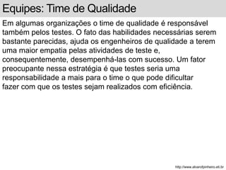 Equipes: Time de Qualidade 
Em algumas organizações o time de qualidade é responsável 
também pelos testes. O fato das habilidades necessárias serem 
bastante parecidas, ajuda os engenheiros de qualidade a terem 
uma maior empatia pelas atividades de teste e, 
consequentemente, desempenhá-las com sucesso. Um fator 
preocupante nessa estratégia é que testes seria uma 
responsabilidade a mais para o time o que pode dificultar 
fazer com que os testes sejam realizados com eficiência. 
http://www.alvarofpinheiro.eti.br 
 
