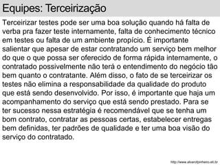 Equipes: Terceirização 
Terceirizar testes pode ser uma boa solução quando há falta de 
verba pra fazer teste internamente, falta de conhecimento técnico 
em testes ou falta de um ambiente propício. É importante 
salientar que apesar de estar contratando um serviço bem melhor 
do que o que possa ser oferecido de forma rápida internamente, o 
contratado possivelmente não terá o entendimento do negócio tão 
bem quanto o contratante. Além disso, o fato de se terceirizar os 
testes não elimina a responsabilidade da qualidade do produto 
que está sendo desenvolvido. Por isso, é importante que haja um 
acompanhamento do serviço que está sendo prestado. Para se 
ter sucesso nessa estratégia é recomendável que se tenha um 
bom contrato, contratar as pessoas certas, estabelecer entregas 
bem definidas, ter padrões de qualidade e ter uma boa visão do 
serviço do contratado. 
http://www.alvarofpinheiro.eti.br 
 