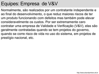 Equipes: Empresa de V&V 
Normalmente, são realizados por um contratante independente e 
ao final do desenvolvimento, o que reduz maiores riscos de ter 
um produto funcionando com defeitos mas também pode elevar 
consideravelmente os custos. Por ser extremamente caro 
contratar uma empresa de Validade e Verificação (V&V), elas são 
geralmente contratadas quando se tem projetos do governo, 
quando se corre risco de vida no uso do sistema, em projetos de 
prestígio nacional, etc. 
http://www.alvarofpinheiro.eti.br 
 