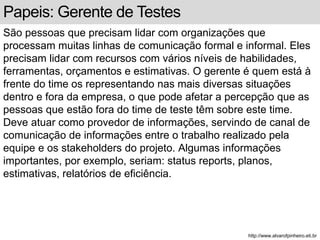 Papeis: Gerente de Testes 
São pessoas que precisam lidar com organizações que 
processam muitas linhas de comunicação formal e informal. Eles 
precisam lidar com recursos com vários níveis de habilidades, 
ferramentas, orçamentos e estimativas. O gerente é quem está à 
frente do time os representando nas mais diversas situações 
dentro e fora da empresa, o que pode afetar a percepção que as 
pessoas que estão fora do time de teste têm sobre este time. 
Deve atuar como provedor de informações, servindo de canal de 
comunicação de informações entre o trabalho realizado pela 
equipe e os stakeholders do projeto. Algumas informações 
importantes, por exemplo, seriam: status reports, planos, 
estimativas, relatórios de eficiência. 
http://www.alvarofpinheiro.eti.br 
 