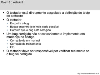 Quem é o testador? 
 O testador está diretamente associado a definição de teste 
de software 
 O testador 
 Encontra o bug 
 Busca encontrá-lo o mais cedo possível 
 Garante que o bug está corrigido 
 Um bug corrigido não necessariamente implementa em 
mudança no código 
 Correção de um manual 
 Correção de treinamento 
 Etc. 
 O testador deve ser responsável por verificar realmente se 
o bug foi corrigido 
http://www.alvarofpinheiro.eti.br 
 