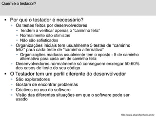 Quem é o testador? 
 Por que o testador é necessário? 
 Os testes feitos por desenvolvedores 
 Tendem a verificar apenas o “caminho feliz” 
 Normalmente são otimistas 
 Não são sofisticados 
 Organizações iniciais tem usualmente 5 testes de “caminho 
feliz” para cada teste de “caminho alternativo” 
 Organizações maduras usualmente tem o oposto - 5 de caminho 
alternativo para cada um de caminho feliz 
 Desenvolvedores normalmente só conseguem enxergar 50-60% 
dos casos de teste do seu código 
 O Testador tem um perfil diferente do desenvolvedor 
 São exploradores 
 Gostam de encontrar problemas 
 Criativos no uso do software 
 Visão das diferentes situações em que o software pode ser 
usado 
http://www.alvarofpinheiro.eti.br 
 