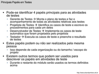 Principais Papéis em Testes 
 Pode-se identificar 4 papéis principais para as atividades 
de testes 
 Gerente de Testes  Monta o plano de testes e faz o 
acompanhamento de todas as atividades relativas aos testes 
 Projetista de Testes  Identifica os casos de teste e escreve os 
procedimentos para cada um deles 
 Desenvolvedor de Testes  Implementa os casos de teste 
automático que foram projetados pelo projetista 
 Testador  Executa os casos de teste e preenche o resultado 
de testes 
 Estes papéis podem ou não ser realizados pela mesma 
pessoa 
 Isso depende de cada organização ou do tamanho / escopo do 
projeto 
 Existem outros termos que podem ser usados para 
descrever os papéis em atividades de teste 
 Durante o restante do módulo serão usados os termos definidos 
acima 
http://www.alvarofpinheiro.eti.br 
 