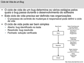 Ciclo de Vida de um Bug 
 O ciclo de vida de um bug determina os vários estágios pelos 
quais o bug passa durante o desenvolvimento do software 
 Este ciclo de vida precisa ser definido nas organizações 
 O processo de controle de mudanças é responsável pode definir o ciclo 
de vida 
 O ciclo de vida pode ser bem simples 
 Aberto: bug identificado no teste 
 Resolvido: bug resolvido 
 Fechado: solução verificada 
http://www.alvarofpinheiro.eti.br 
 