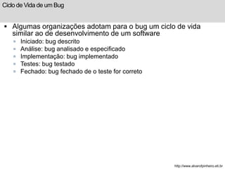 Ciclo de Vida de um Bug 
 Algumas organizações adotam para o bug um ciclo de vida 
similar ao de desenvolvimento de um software 
 Iniciado: bug descrito 
 Análise: bug analisado e especificado 
 Implementação: bug implementado 
 Testes: bug testado 
 Fechado: bug fechado de o teste for correto 
http://www.alvarofpinheiro.eti.br 
 
