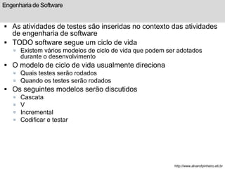 Engenharia de Software 
 As atividades de testes são inseridas no contexto das atividades 
de engenharia de software 
 TODO software segue um ciclo de vida 
 Existem vários modelos de ciclo de vida que podem ser adotados 
durante o desenvolvimento 
 O modelo de ciclo de vida usualmente direciona 
 Quais testes serão rodados 
 Quando os testes serão rodados 
 Os seguintes modelos serão discutidos 
 Cascata 
 V 
 Incremental 
 Codificar e testar 
http://www.alvarofpinheiro.eti.br 
 