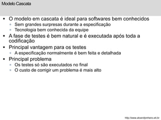 Modelo Cascata 
 O modelo em cascata é ideal para softwares bem conhecidos 
 Sem grandes surpresas durante a especificação 
 Tecnologia bem conhecida da equipe 
 A fase de testes é bem natural e é executada após toda a 
codificação 
 Principal vantagem para os testes 
 A especificação normalmente é bem feita e detalhada 
 Principal problema 
 Os testes só são executados no final 
 O custo de corrigir um problema é mais alto 
http://www.alvarofpinheiro.eti.br 
 