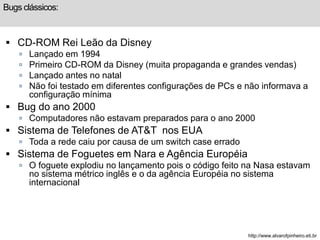 Bugs clássicos: 
 CD-ROM Rei Leão da Disney 
 Lançado em 1994 
 Primeiro CD-ROM da Disney (muita propaganda e grandes vendas) 
 Lançado antes no natal 
 Não foi testado em diferentes configurações de PCs e não informava a 
configuração mínima 
 Bug do ano 2000 
 Computadores não estavam preparados para o ano 2000 
 Sistema de Telefones de AT&T nos EUA 
 Toda a rede caiu por causa de um switch case errado 
 Sistema de Foguetes em Nara e Agência Européia 
 O foguete explodiu no lançamento pois o código feito na Nasa estavam 
no sistema métrico inglês e o da agência Européia no sistema 
internacional 
http://www.alvarofpinheiro.eti.br 
 