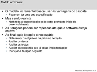 Modelo Incremental 
 O modelo incremental busca usar as vantagens do cascata 
 Focar em ter uma boa especificação 
 Mas sendo realista 
 Nem toda a especificação pode estar pronta no início do 
desenvolvimento 
 As iterações podem ser repetidas até que o software esteja 
estável 
 Ao final cada iteração é necessário 
 Determinar os objetivos da próxima iteração 
 Avaliar os riscos 
 Avaliar os testes 
 Avaliar os requisitos que já estão implementados 
 Planejar a iteração seguinte 
http://www.alvarofpinheiro.eti.br 
 