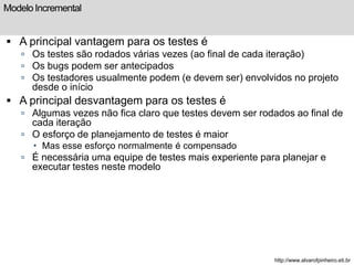 Modelo Incremental 
 A principal vantagem para os testes é 
 Os testes são rodados várias vezes (ao final de cada iteração) 
 Os bugs podem ser antecipados 
 Os testadores usualmente podem (e devem ser) envolvidos no projeto 
desde o início 
 A principal desvantagem para os testes é 
 Algumas vezes não fica claro que testes devem ser rodados ao final de 
cada iteração 
 O esforço de planejamento de testes é maior 
 Mas esse esforço normalmente é compensado 
 É necessária uma equipe de testes mais experiente para planejar e 
executar testes neste modelo 
http://www.alvarofpinheiro.eti.br 
 