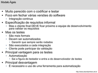 Modelo Ágeis 
 Muito parecido com o codificar e testar 
 Foco em fechar várias versões do software 
 Integração continua 
 Especificação de requisitos informal 
 Mas o cliente final DEVE ficar próximo a equipe de desenvolvimento 
para validar os requisitos 
 Mas os testes 
 São mais formais 
 Devem ser automatizados 
 Garantir que sempre serão rodados 
 São executados a cada integração 
 Cliente pode participar da validação 
 Principal vantagem para os testes 
 Automatização 
 Sai a figura do testador e entra a do desenvolvedor de testes 
 Principal desvantagem 
 É necessário o uso de uma ferramenta para automatização 
http://www.alvarofpinheiro.eti.br 
 