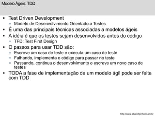Modelo Ágeis: TDD 
 Test Driven Development 
 Modelo de Desenvolvimento Orientado a Testes 
 É uma das principais técnicas associadas a modelos ágeis 
 A idéia é que os testes sejam desenvolvidos antes do código 
 TFD: Test First Design 
 O passos para usar TDD são: 
 Escreve um caso de teste e executa um caso de teste 
 Falhando, implementa o código para passar no teste 
 Passando, continua o desenvolvimento e escreve um novo caso de 
testes 
 TODA a fase de implementação de um modelo ágil pode ser feita 
com TDD 
http://www.alvarofpinheiro.eti.br 
 