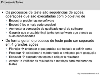 Processo de Testes 
 Os processos de teste são seqüências de ações, 
operações que são executadas com o objetivo de 
 Encontrar problemas no software 
 Encontrá-los o mais cedo possível 
 Aumentar a percepção de qualidade geral do software 
 Garantir que o usuário final tenha um software que atende as 
suas necessidades 
 De forma geral, o processo de teste pode ser separado 
em 4 grandes ações 
 Planejar  entender o que precisa ser testado e definir como 
 Preparar  selecionar e montar todo o ambiente para execução 
 Executar  executar os testes e coletar o resultado 
 Avaliar  verificar os resultados e métricas para melhorar os 
testes 
http://www.alvarofpinheiro.eti.br 
 