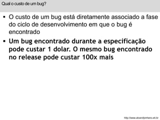 Qual o custo de um bug? 
 O custo de um bug está diretamente associado a fase 
do ciclo de desenvolvimento em que o bug é 
encontrado 
 Um bug encontrado durante a especificação 
pode custar 1 dolar. O mesmo bug encontrado 
no release pode custar 100x mais 
http://www.alvarofpinheiro.eti.br 
 