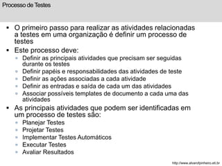 Processo de Testes 
 O primeiro passo para realizar as atividades relacionadas 
a testes em uma organização é definir um processo de 
testes 
 Este processo deve: 
 Definir as principais atividades que precisam ser seguidas 
durante os testes 
 Definir papéis e responsabilidades das atividades de teste 
 Definir as ações associadas a cada atividade 
 Definir as entradas e saída de cada um das atividades 
 Associar possíveis templates de documento a cada uma das 
atividades 
 As principais atividades que podem ser identificadas em 
um processo de testes são: 
 Planejar Testes 
 Projetar Testes 
 Implementar Testes Automáticos 
 Executar Testes 
 Avaliar Resultados 
http://www.alvarofpinheiro.eti.br 
 