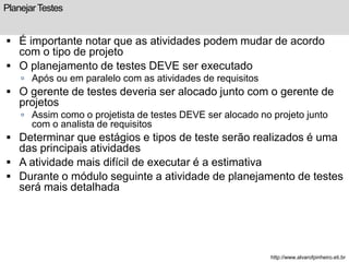 Planejar Testes 
 É importante notar que as atividades podem mudar de acordo 
com o tipo de projeto 
 O planejamento de testes DEVE ser executado 
 Após ou em paralelo com as atividades de requisitos 
 O gerente de testes deveria ser alocado junto com o gerente de 
projetos 
 Assim como o projetista de testes DEVE ser alocado no projeto junto 
com o analista de requisitos 
 Determinar que estágios e tipos de teste serão realizados é uma 
das principais atividades 
 A atividade mais difícil de executar é a estimativa 
 Durante o módulo seguinte a atividade de planejamento de testes 
será mais detalhada 
http://www.alvarofpinheiro.eti.br 
 
