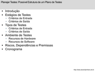 Planejar Testes: Possível Estrutura de um Plano de Testes 
 Introdução 
 Estágios de Testes 
 Critérios de Entrada 
 Critérios de Saída 
 Tipos de Testes 
 Critérios de Entrada 
 Critérios de Saída 
 Ambiente de Testes 
 Recursos de Hardware 
 Recursos de Software 
 Riscos, Dependências e Premissas 
 Cronograma 
http://www.alvarofpinheiro.eti.br 
 