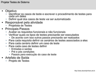 Projetar Testes de Sistema 
 Objetivo 
 Identificar os casos de teste e escrever o procedimento de testes para 
cada um deles 
 Definir qual dos casos de teste vai ser automatizado 
 Responsável pela atividade 
 Projetista de Testes 
 Principais Passos 
 Avaliar os requisitos funcionais e não funcionais 
 Verificar quais os tipos de testes precisarão ser executados 
 De acordo com isso outros passos precisarão ser realizados 
 Para cada requisito definir os cenários de testes associados a eles 
 Para cada cenário definir um caso de teste 
 Para cada caso de testes definir 
 Entradas e saídas 
 Pré e pós condições 
 Passos para execução do caso de teste 
 Artefato de Saída 
 Projeto de Testes 
http://www.alvarofpinheiro.eti.br 
 