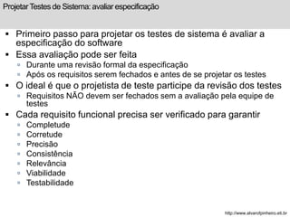 Projetar Testes de Sistema: avaliar especificação 
 Primeiro passo para projetar os testes de sistema é avaliar a 
especificação do software 
 Essa avaliação pode ser feita 
 Durante uma revisão formal da especificação 
 Após os requisitos serem fechados e antes de se projetar os testes 
 O ideal é que o projetista de teste participe da revisão dos testes 
 Requisitos NÃO devem ser fechados sem a avaliação pela equipe de 
testes 
 Cada requisito funcional precisa ser verificado para garantir 
 Completude 
 Corretude 
 Precisão 
 Consistência 
 Relevância 
 Viabilidade 
 Testabilidade 
http://www.alvarofpinheiro.eti.br 
 
