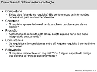 Projetar Testes de Sistema : avaliar especificação 
 Completude 
 Existe algo faltando no requisito? Ele contém todas as informações 
necessários para o seu entendimento 
 Corretude 
 O requisito apresentado realmente resolve o problema que ele se 
propõe? 
 Precisão 
 A descrição do requisito está clara? Existe alguma parte que pode 
interpretada erradamente? 
 Consistência 
 Os requisitos são consistentes entre si? Alguma requisito é contraditório 
com outro? 
 Relevância 
 O requisito realmente é um requisito? Ou é algum aspecto de design 
que deveria ser tratado posteriormente? 
http://www.alvarofpinheiro.eti.br 
 