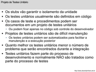 Projeto de Testes Unitário 
 Os stubs vão garantir o isolamento da unidade 
 Os testes unitários usualmente são definidos em código 
 Os casos de teste e procedimentos podem ser 
documentos em um projeto de testes unitários 
 Ou podem ficar apenas no código sob controle do desenvolvedor 
 Projetos de testes unitários são de difícil manutenção 
 Os testes unitários podem ser automatizados para facilitar a 
manutenção e a execução posterior 
 Quanto melhor os testes unitários menor o número de 
problema que serão encontrados durante a integração 
 Testes unitários fazem parte do processo de 
desenvolvimento e normalmente NÃO são tratados como 
parte do processo de testes 
http://www.alvarofpinheiro.eti.br 
 