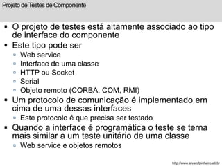 Projeto de Testes de Componente 
 O projeto de testes está altamente associado ao tipo 
de interface do componente 
 Este tipo pode ser 
 Web service 
 Interface de uma classe 
 HTTP ou Socket 
 Serial 
 Objeto remoto (CORBA, COM, RMI) 
 Um protocolo de comunicação é implementado em 
cima de uma dessas interfaces 
 Este protocolo é que precisa ser testado 
 Quando a interface é programática o teste se terna 
mais similar a um teste unitário de uma classe 
 Web service e objetos remotos 
http://www.alvarofpinheiro.eti.br 
 
