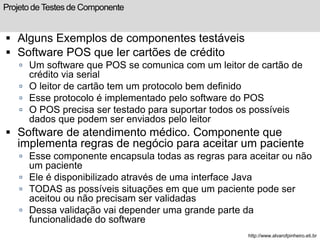 Projeto de Testes de Componente 
 Alguns Exemplos de componentes testáveis 
 Software POS que ler cartões de crédito 
 Um software que POS se comunica com um leitor de cartão de 
crédito via serial 
 O leitor de cartão tem um protocolo bem definido 
 Esse protocolo é implementado pelo software do POS 
 O POS precisa ser testado para suportar todos os possíveis 
dados que podem ser enviados pelo leitor 
 Software de atendimento médico. Componente que 
implementa regras de negócio para aceitar um paciente 
 Esse componente encapsula todas as regras para aceitar ou não 
um paciente 
 Ele é disponibilizado através de uma interface Java 
 TODAS as possíveis situações em que um paciente pode ser 
aceitou ou não precisam ser validadas 
 Dessa validação vai depender uma grande parte da 
funcionalidade do software 
http://www.alvarofpinheiro.eti.br 
 