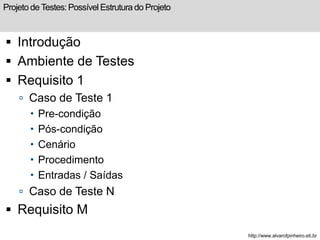 Projeto de Testes: Possível Estrutura do Projeto 
 Introdução 
 Ambiente de Testes 
 Requisito 1 
 Caso de Teste 1 
 Pre-condição 
 Pós-condição 
 Cenário 
 Procedimento 
 Entradas / Saídas 
 Caso de Teste N 
 Requisito M 
http://www.alvarofpinheiro.eti.br 
 