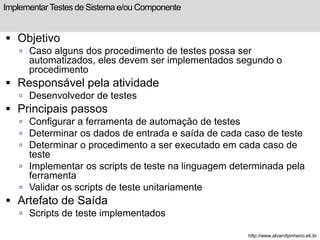 Implementar Testes de Sistema e/ou Componente 
 Objetivo 
 Caso alguns dos procedimento de testes possa ser 
automatizados, eles devem ser implementados segundo o 
procedimento 
 Responsável pela atividade 
 Desenvolvedor de testes 
 Principais passos 
 Configurar a ferramenta de automação de testes 
 Determinar os dados de entrada e saída de cada caso de teste 
 Determinar o procedimento a ser executado em cada caso de 
teste 
 Implementar os scripts de teste na linguagem determinada pela 
ferramenta 
 Validar os scripts de teste unitariamente 
 Artefato de Saída 
 Scripts de teste implementados 
http://www.alvarofpinheiro.eti.br 
 