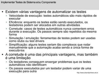 Implementar Testes de Sistema e/ou Componente 
 Existem várias vantagens de automatizar os testes 
 Velocidade de execução: testes automáticos são mais rápidos de 
executar 
 Eficiência: enquanto os testes estão sendo executados, os 
testadores podem ser alocados em outras atividades 
 Corretude: casos de testes automáticos nunca comentem erros 
durante a execução. Os passos sempre são repetidos da mesma 
forma 
 Simulação / emulação: ferramentas de testes podem ser usadas 
como stubs ou test drivers 
 Simplificação: alguns testes seriam tão complexos que rodar 
manualmente que a automação acaba sendo a única forma de 
executá-los 
 A corretude é uma das principais vantagens, mas também 
é uma limitação 
 Os testadores conseguem enxergar problemas que os testes 
automáticos não identificam 
 Os passos executados por um testador podem variar de uma 
execução para outra http://www.alvarofpinheiro.eti.br 
 