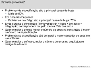 Por que bugs ocorrem? 
 Problemas de especificação são a principal causa de bugs 
 Mais de 50% 
 Em Sistemas Pequenos 
 Problemas no código são a principal causa de bugs: 75% 
 Erros durante a construção (low level design + code + unit tests + 
integração) correspondem por pelo menos 35% dos erros 
 Quanto maior o projeto menor o número de erros na construção é maior 
o número na especificação 
 Problemas se especificação são em geral o maior causador de bugs em 
um software 
 Quanto maior o software, maior o número de erros na arquitetura e 
design de alto níve 
http://www.alvarofpinheiro.eti.br 
 