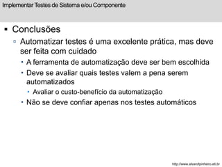 Implementar Testes de Sistema e/ou Componente 
 Conclusões 
 Automatizar testes é uma excelente prática, mas deve 
ser feita com cuidado 
 A ferramenta de automatização deve ser bem escolhida 
 Deve se avaliar quais testes valem a pena serem 
automatizados 
 Avaliar o custo-benefício da automatização 
 Não se deve confiar apenas nos testes automáticos 
http://www.alvarofpinheiro.eti.br 
 