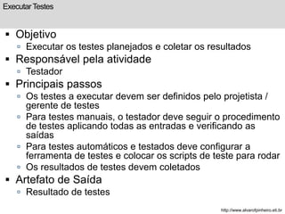 Executar Testes 
 Objetivo 
 Executar os testes planejados e coletar os resultados 
 Responsável pela atividade 
 Testador 
 Principais passos 
 Os testes a executar devem ser definidos pelo projetista / 
gerente de testes 
 Para testes manuais, o testador deve seguir o procedimento 
de testes aplicando todas as entradas e verificando as 
saídas 
 Para testes automáticos e testados deve configurar a 
ferramenta de testes e colocar os scripts de teste para rodar 
 Os resultados de testes devem coletados 
 Artefato de Saída 
 Resultado de testes 
http://www.alvarofpinheiro.eti.br 
 