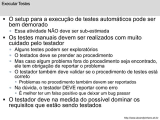 Executar Testes 
 O setup para a execução de testes automáticos pode ser 
bem demorado 
 Essa atividade NÃO deve ser sub-estimada 
 Os testes manuais devem ser realizados com muito 
cuidado pelo testador 
 Alguns testes podem ser exploratórios 
 O testados deve se prender ao procedimento 
 Mas caso algum problema fora do procedimento seja encontrado, 
ele tem obrigação de reportar o problema 
 O testador também deve validar se o procedimento de testes está 
correto 
 Problemas no procedimento também devem ser reportados 
 Na dúvida, o testador DEVE reportar como erro 
 É melhor ter um falso positivo que deixar um bug passar 
 O testador deve na medida do possível dominar os 
requisitos que estão sendo testados 
http://www.alvarofpinheiro.eti.br 
 