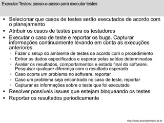 Executar Testes: passo-a-passo para executar testes 
 Selecionar que casos de testes serão executados de acordo com 
o planejamento 
 Atribuir os casos de testes para os testadores 
 Executar o caso de teste e reportar os bugs. Capturar 
informações continuamente levando em conta as execuções 
anteriores 
 Fazer o setup do ambiente de testes de acordo com o procedimento 
 Entrar os dados especificados e esperar pelas saídas determinadas 
 Avaliar os resultados, comportamentos e estado final do software. 
Pesquisar qualquer diferença com o resultado esperado 
 Caso ocorra um problema no software, reportar 
 Caso um problema seja encontrado no caso de teste, reportar 
 Capturar as informações sobre o teste que foi executado 
 Resolver possíveis issues que estejam bloqueando os testes 
 Reportar os resultados periodicamente 
http://www.alvarofpinheiro.eti.br 
 