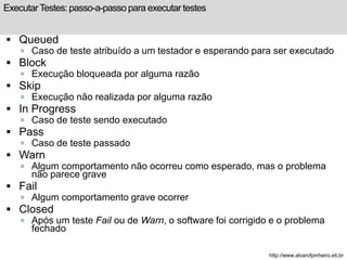 Executar Testes: passo-a-passo para executar testes 
 Queued 
 Caso de teste atribuído a um testador e esperando para ser executado 
 Block 
 Execução bloqueada por alguma razão 
 Skip 
 Execução não realizada por alguma razão 
 In Progress 
 Caso de teste sendo executado 
 Pass 
 Caso de teste passado 
 Warn 
 Algum comportamento não ocorreu como esperado, mas o problema 
não parece grave 
 Fail 
 Algum comportamento grave ocorrer 
 Closed 
 Após um teste Fail ou de Warn, o software foi corrigido e o problema 
fechado 
http://www.alvarofpinheiro.eti.br 
 