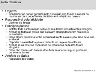 Avaliar Resultados 
 Objetivo 
 Consolidar os dados gerados pela execução dos testes e avaliar os 
resultados para poder tomar decisões em relação ao projeto 
 Responsável pela atividade 
 Gerente de Testes 
 Principais passos 
 Coletar toda a informação sobre os resultados dos diferentes estágios 
 Avaliar se todos os testes que estavam planejados foram realmente 
executados 
 Caso algum problema tenha ocorrido durante a execução, isso deve ser 
avaliado 
 Reportar os resultados para o restante do projeto do software 
 Avaliar se os critérios esperados de resultados de testes foram 
atingidos. 
 Caso não tenha sido buscar identificar se ocorreu algum problema 
durante os testes 
 Artefato de Saída 
 Resultado dos testes 
http://www.alvarofpinheiro.eti.br 
 