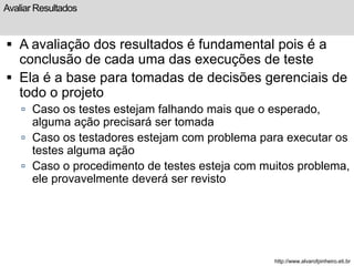 Avaliar Resultados 
 A avaliação dos resultados é fundamental pois é a 
conclusão de cada uma das execuções de teste 
 Ela é a base para tomadas de decisões gerenciais de 
todo o projeto 
 Caso os testes estejam falhando mais que o esperado, 
alguma ação precisará ser tomada 
 Caso os testadores estejam com problema para executar os 
testes alguma ação 
 Caso o procedimento de testes esteja com muitos problema, 
ele provavelmente deverá ser revisto 
http://www.alvarofpinheiro.eti.br 
 