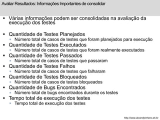 Avaliar Resultados: Informações Importantes de consolidar 
 Várias informações podem ser consolidadas na avaliação da 
execução dos testes 
 Quantidade de Testes Planejados 
 Número total de casos de testes que foram planejados para execução 
 Quantidade de Testes Executados 
 Número total de casos de testes que foram realmente executados 
 Quantidade de Testes Passados 
 Número total de casos de testes que passaram 
 Quantidade de Testes Falhos 
 Número total de casos de testes que falharam 
 Quantidade de Testes Bloqueados 
 Número total de casos de testes bloqueados 
 Quantidade de Bugs Encontrados 
 Número total de bugs encontrados durante os testes 
 Tempo total de execução dos testes 
 Tempo total de execução dos testes 
http://www.alvarofpinheiro.eti.br 
 