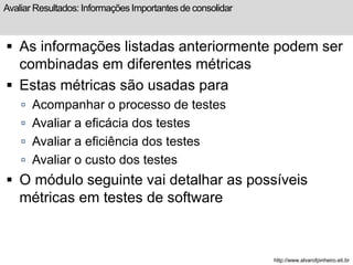 Avaliar Resultados: Informações Importantes de consolidar 
 As informações listadas anteriormente podem ser 
combinadas em diferentes métricas 
 Estas métricas são usadas para 
 Acompanhar o processo de testes 
 Avaliar a eficácia dos testes 
 Avaliar a eficiência dos testes 
 Avaliar o custo dos testes 
 O módulo seguinte vai detalhar as possíveis 
métricas em testes de software 
http://www.alvarofpinheiro.eti.br 
 