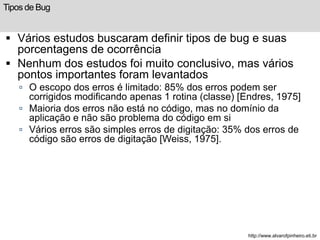 Tipos de Bug 
 Vários estudos buscaram definir tipos de bug e suas 
porcentagens de ocorrência 
 Nenhum dos estudos foi muito conclusivo, mas vários 
pontos importantes foram levantados 
 O escopo dos erros é limitado: 85% dos erros podem ser 
corrigidos modificando apenas 1 rotina (classe) [Endres, 1975] 
 Maioria dos erros não está no código, mas no domínio da 
aplicação e não são problema do código em si 
 Vários erros são simples erros de digitação: 35% dos erros de 
código são erros de digitação [Weiss, 1975]. 
http://www.alvarofpinheiro.eti.br 
 