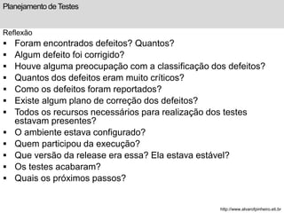 Planejamento de Testes 
Reflexão 
 Foram encontrados defeitos? Quantos? 
 Algum defeito foi corrigido? 
 Houve alguma preocupação com a classificação dos defeitos? 
 Quantos dos defeitos eram muito críticos? 
 Como os defeitos foram reportados? 
 Existe algum plano de correção dos defeitos? 
 Todos os recursos necessários para realização dos testes 
estavam presentes? 
 O ambiente estava configurado? 
 Quem participou da execução? 
 Que versão da release era essa? Ela estava estável? 
 Os testes acabaram? 
 Quais os próximos passos? 
http://www.alvarofpinheiro.eti.br 
 