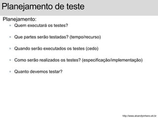 Planejamento de teste 
Planejamento: 
 Quem executará os testes? 
 Que partes serão testadas? (tempo/recurso) 
 Quando serão executados os testes (cedo) 
 Como serão realizados os testes? (especificação/implementação) 
 Quanto devemos testar? 
http://www.alvarofpinheiro.eti.br 
 