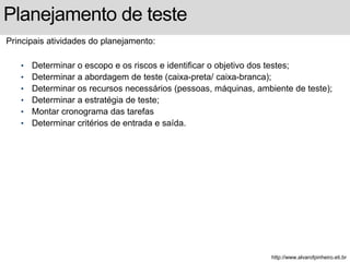 Planejamento de teste 
Principais atividades do planejamento: 
• Determinar o escopo e os riscos e identificar o objetivo dos testes; 
• Determinar a abordagem de teste (caixa-preta/ caixa-branca); 
• Determinar os recursos necessários (pessoas, máquinas, ambiente de teste); 
• Determinar a estratégia de teste; 
• Montar cronograma das tarefas 
• Determinar critérios de entrada e saída. 
http://www.alvarofpinheiro.eti.br 
 