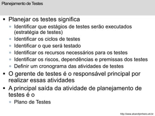 Planejamento de Testes 
 Planejar os testes significa 
 Identificar que estágios de testes serão executados 
(estratégia de testes) 
 Identificar os ciclos de testes 
 Identificar o que será testado 
 Identificar os recursos necessários para os testes 
 Identificar os riscos, dependências e premissas dos testes 
 Definir um cronograma das atividades de testes 
 O gerente de testes é o responsável principal por 
realizar essas atividades 
 A principal saída da atividade de planejamento de 
testes é o 
 Plano de Testes 
http://www.alvarofpinheiro.eti.br 
 